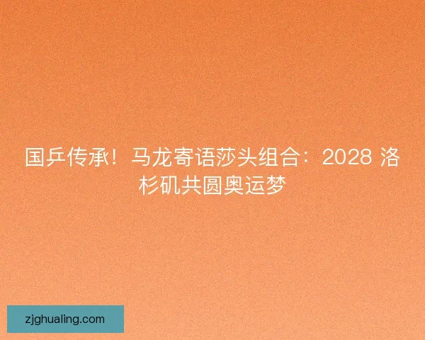 国乒传承！马龙寄语莎头组合：2028 洛杉矶共圆奥运梦