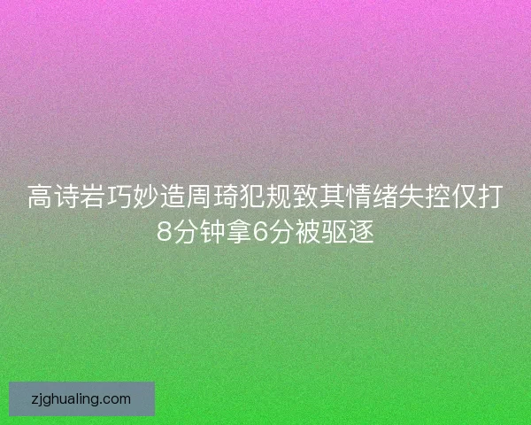 高诗岩巧妙造周琦犯规致其情绪失控仅打8分钟拿6分被驱逐
