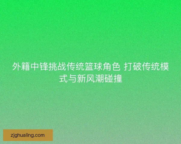 外籍中锋挑战传统篮球角色 打破传统模式与新风潮碰撞