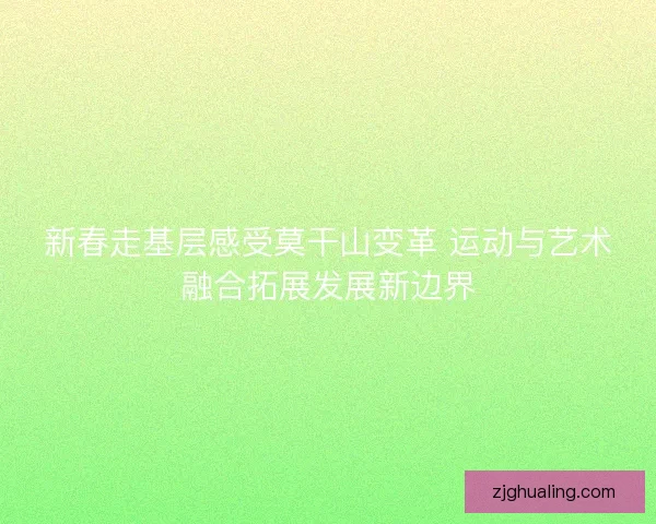 新春走基层感受莫干山变革 运动与艺术融合拓展发展新边界