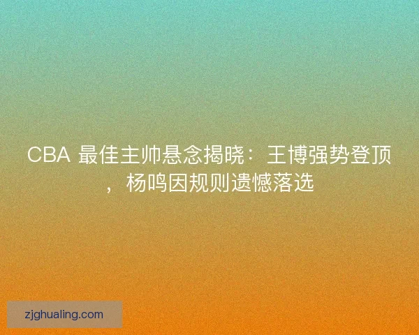 CBA 最佳主帅悬念揭晓：王博强势登顶，杨鸣因规则遗憾落选