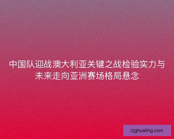 中国队迎战澳大利亚关键之战检验实力与未来走向亚洲赛场格局悬念