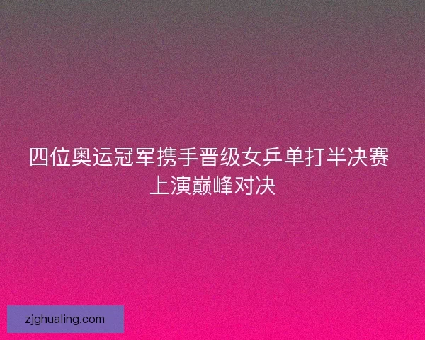 四位奥运冠军携手晋级女乒单打半决赛 上演巅峰对决
