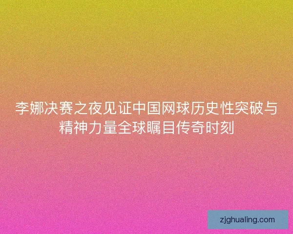 李娜决赛之夜见证中国网球历史性突破与精神力量全球瞩目传奇时刻