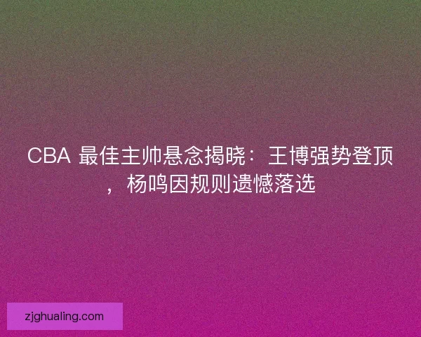 CBA 最佳主帅悬念揭晓：王博强势登顶，杨鸣因规则遗憾落选