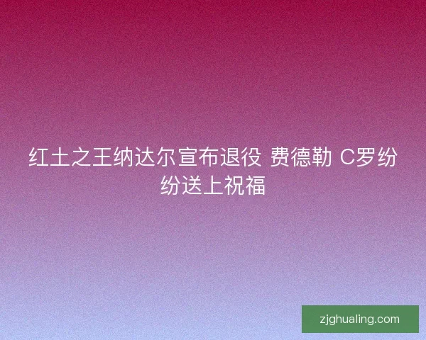 红土之王纳达尔宣布退役 费德勒 C罗纷纷送上祝福