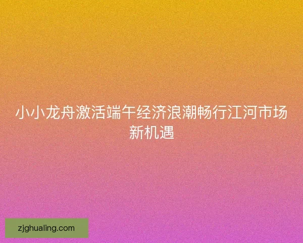 小小龙舟激活端午经济浪潮畅行江河市场新机遇