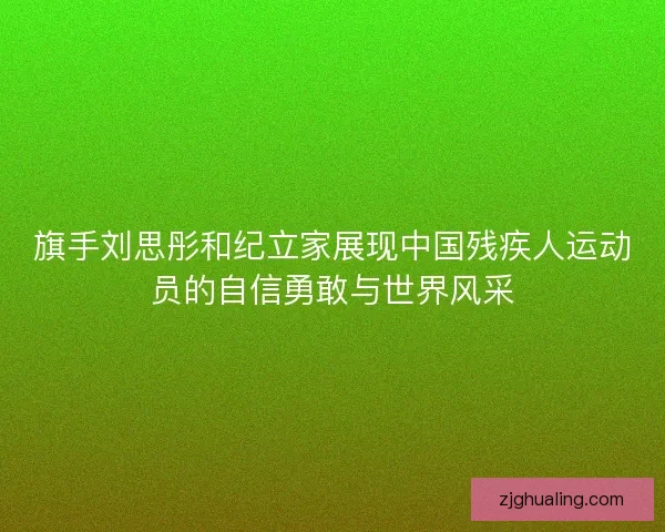 旗手刘思彤和纪立家展现中国残疾人运动员的自信勇敢与世界风采