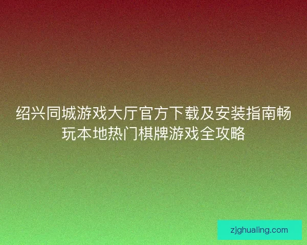 绍兴同城游戏大厅官方下载及安装指南畅玩本地热门棋牌游戏全攻略