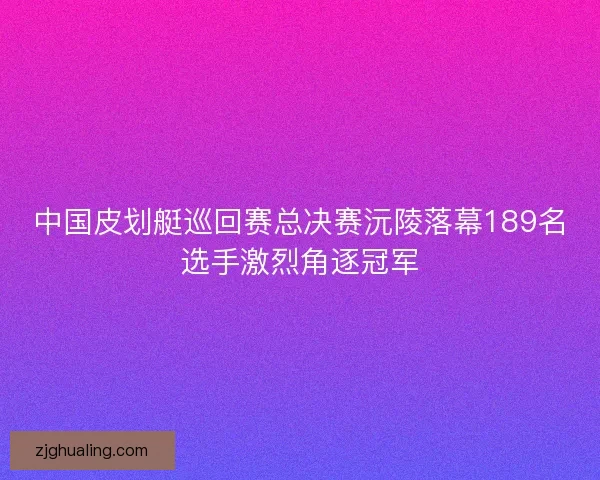 中国皮划艇巡回赛总决赛沅陵落幕189名选手激烈角逐冠军