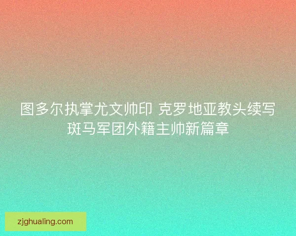 图多尔执掌尤文帅印 克罗地亚教头续写斑马军团外籍主帅新篇章