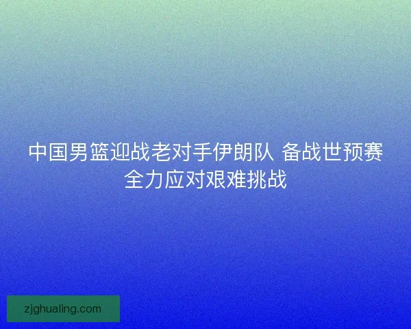 中国男篮迎战老对手伊朗队 备战世预赛全力应对艰难挑战